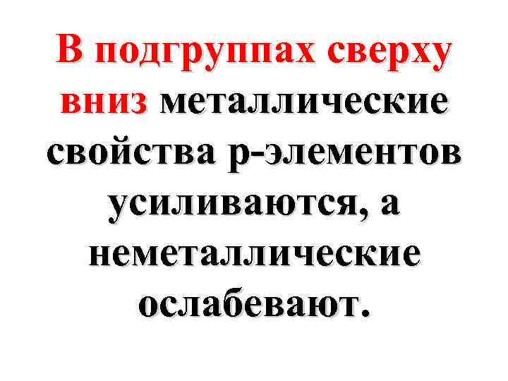 В подгруппах сверху вниз металлические свойства p-элементов усиливаются, а неметаллические ослабевают. 