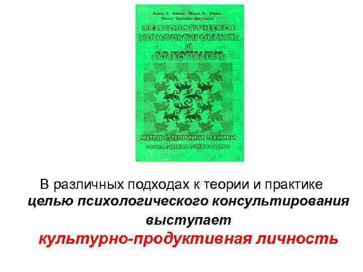 В различных подходах к теории и практике целью психологического консультирования выступает культурно-продуктивная личность 