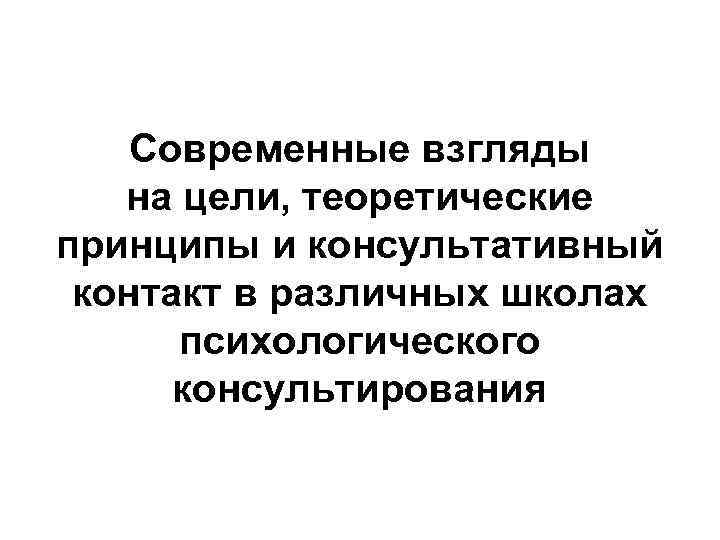 Современные взгляды на цели, теоретические принципы и консультативный контакт в различных школах психологического консультирования