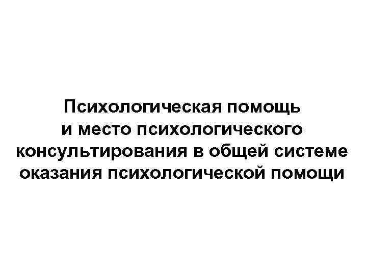 Психологическая помощь и место психологического консультирования в общей системе оказания психологической помощи 