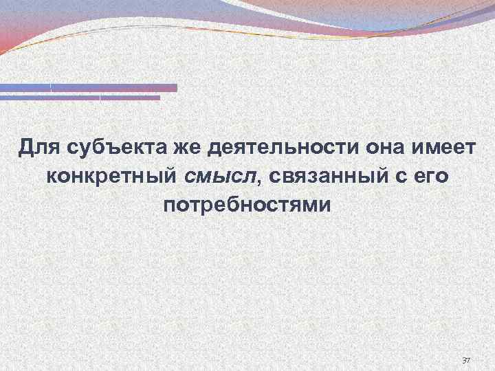 Для субъекта же деятельности она имеет конкретный смысл, связанный с его потребностями 37 