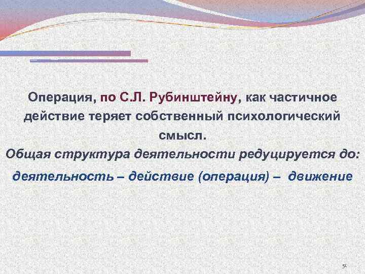 Операция, по С. Л. Рубинштейну, как частичное действие теряет собственный психологический смысл. Общая структура
