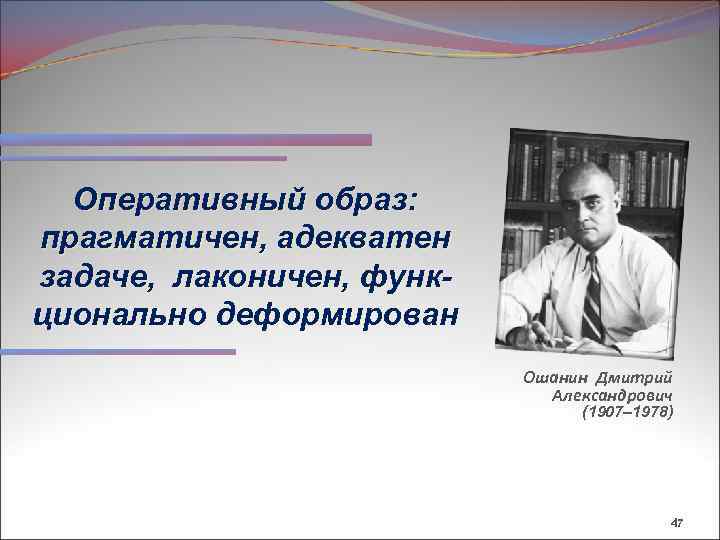 Оперативный образ: прагматичен, адекватен задаче, лаконичен, функционально деформирован Ошанин Дмитрий Александрович (1907– 1978) 47