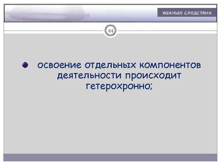 важные следствия 44 освоение отдельных компонентов деятельности происходит гетерохронно; 