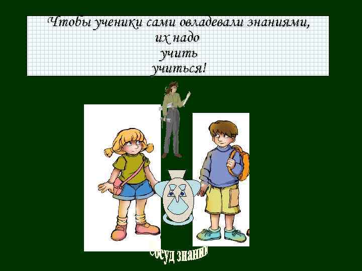 Чтобы ученики сами овладевали знаниями, их надо учиться! 