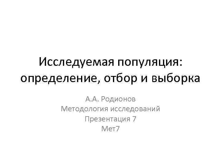 Исследуемая популяция: определение, отбор и выборка А. А. Родионов Методология исследований Презентация 7 Мет7