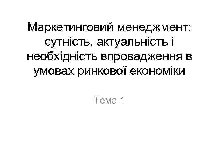 Маркетинговий менеджмент: сутність, актуальність і необхідність впровадження в умовах ринкової економіки Тема 1 
