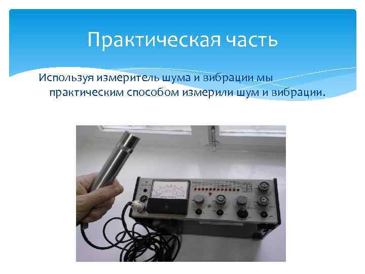 Практическая часть Используя измеритель шума и вибрации мы практическим способом измерили шум и вибрации.