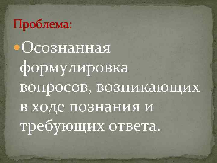 Проблема: Осознанная формулировка вопросов, возникающих в ходе познания и требующих ответа. 