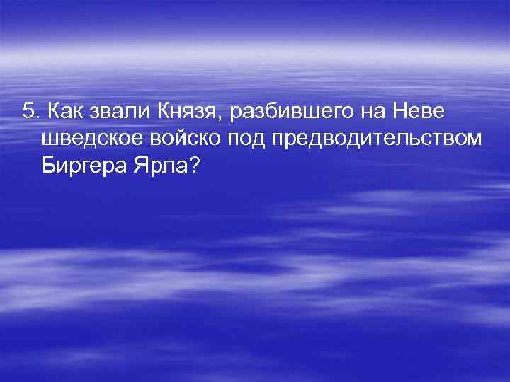 5. Как звали Князя, разбившего на Неве шведское войско под предводительством Биргера Ярла? 