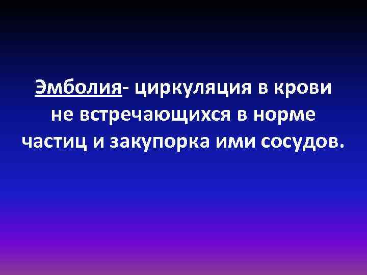 Эмболия- циркуляция в крови не встречающихся в норме частиц и закупорка ими сосудов. 