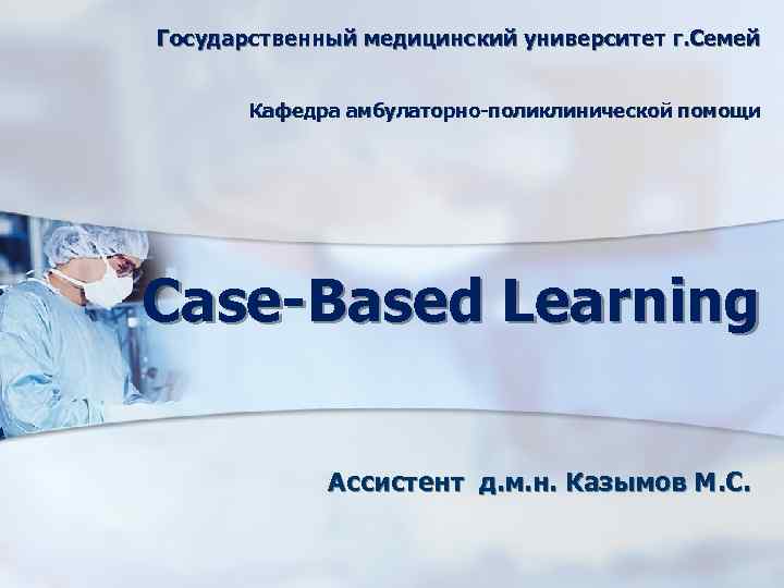 Государственный медицинский университет г. Семей Кафедра амбулаторно-поликлинической помощи Case-Based Learning Ассистент д. м. н.