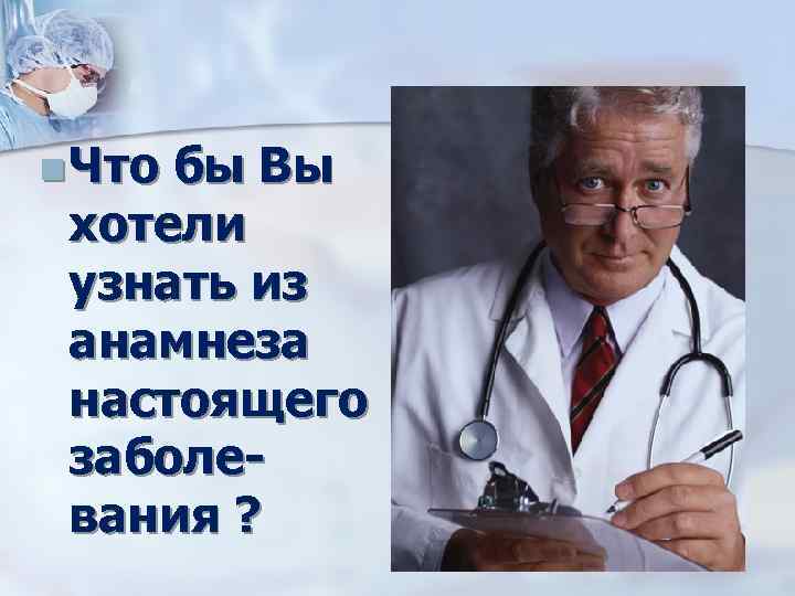 n Что бы Вы хотели узнать из анамнеза настоящего заболевания ? 