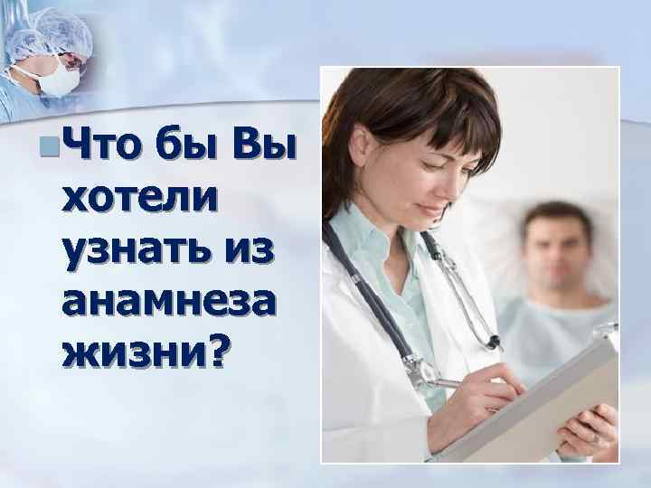 n. Что бы Вы хотели узнать из анамнеза жизни? 