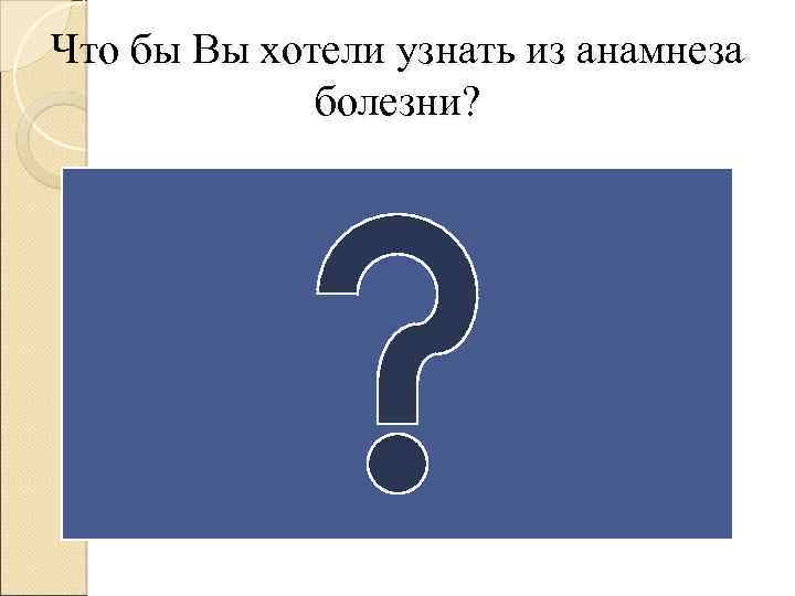 Что бы Вы хотели узнать из анамнеза болезни? 