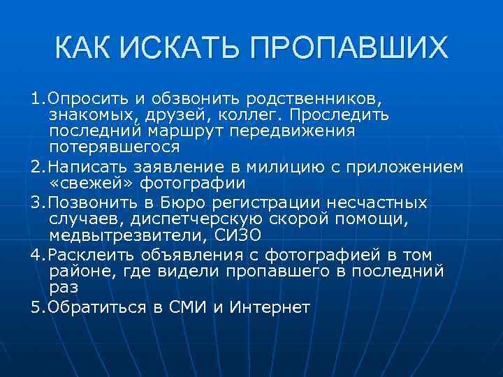 КАК ИСКАТЬ ПРОПАВШИХ 1. Опросить и обзвонить родственников, знакомых, друзей, коллег. Проследить последний маршрут