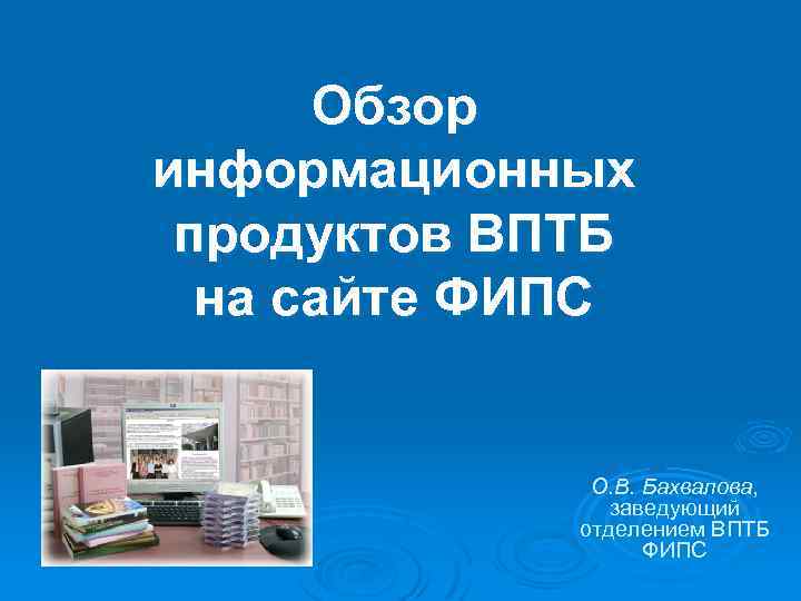 Обзор информационных продуктов ВПТБ на сайте ФИПС О. В. Бахвалова, заведующий отделением ВПТБ ФИПС