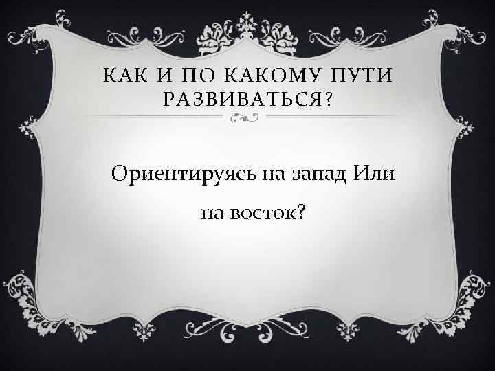 КАК И ПО КАКОМУ ПУТИ РАЗВИВАТЬСЯ? Ориентируясь на запад Или на восток? 