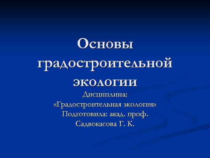 Основы градостроительной экологии Дисциплина: «Градостроительная экология» Подготовила: акад. проф. Садвокасова Г. К. 