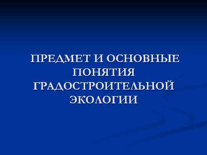 ПРЕДМЕТ И ОСНОВНЫЕ ПОНЯТИЯ ГРАДОСТРОИТЕЛЬНОЙ ЭКОЛОГИИ 