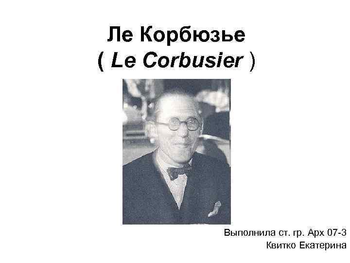 Ле Корбюзье ( Le Corbusier ) Выполнила ст. гр. Арх 07 -3 Квитко Екатерина