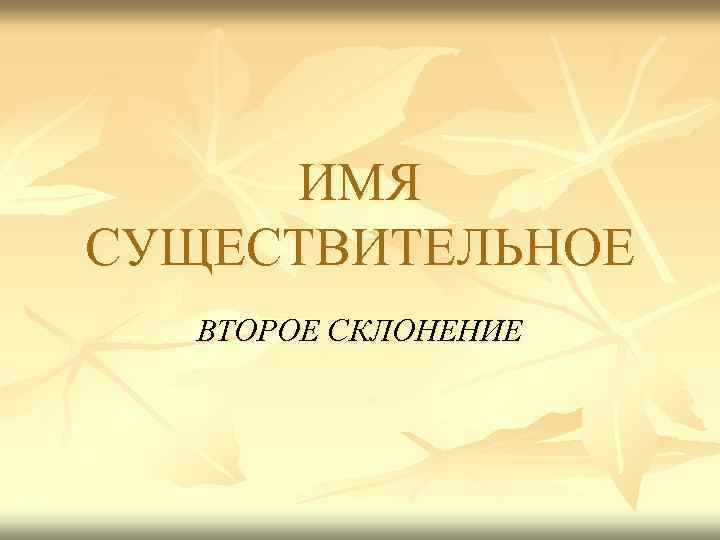 ИМЯ СУЩЕСТВИТЕЛЬНОЕ ВТОРОЕ СКЛОНЕНИЕ 