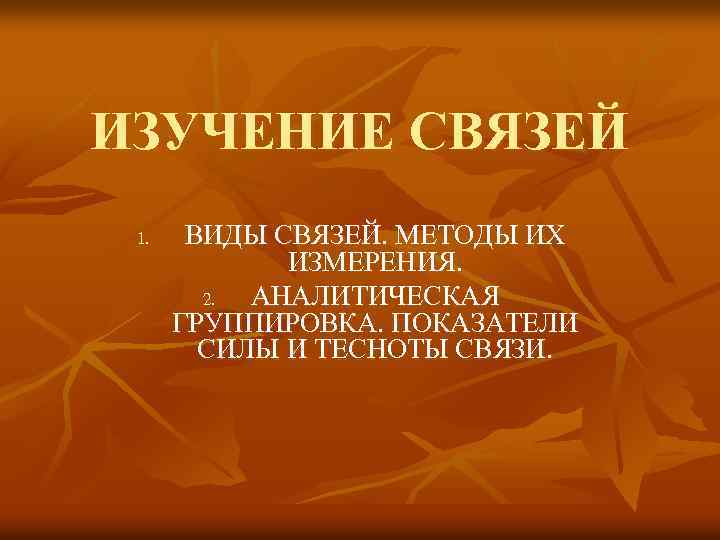 ИЗУЧЕНИЕ СВЯЗЕЙ 1. ВИДЫ СВЯЗЕЙ. МЕТОДЫ ИХ ИЗМЕРЕНИЯ. 2. АНАЛИТИЧЕСКАЯ ГРУППИРОВКА. ПОКАЗАТЕЛИ СИЛЫ И