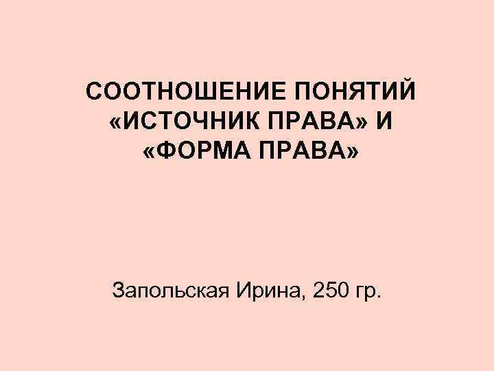 СООТНОШЕНИЕ ПОНЯТИЙ «ИСТОЧНИК ПРАВА» И «ФОРМА ПРАВА» Запольская Ирина, 250 гр. 