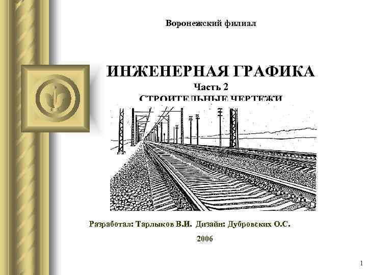 Воронежский филиал ИНЖЕНЕРНАЯ ГРАФИКА Часть 2 СТРОИТЕЛЬНЫЕ ЧЕРТЕЖИ Разработал: Тарлыков В. И. Дизайн: Дубровских