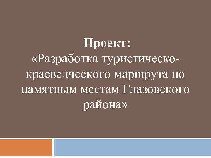 Проект: «Разработка туристическокраеведческого маршрута по памятным местам Глазовского района» 