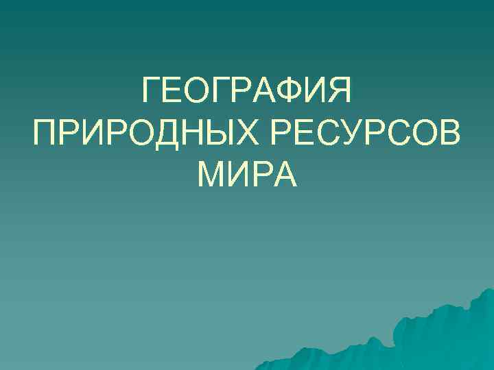ГЕОГРАФИЯ ПРИРОДНЫХ РЕСУРСОВ МИРА 