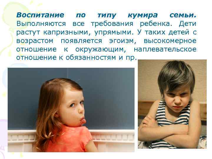 Воспитание по типу кумира семьи. Выполняются все требования ребенка. Дети растут капризными, упрямыми. У