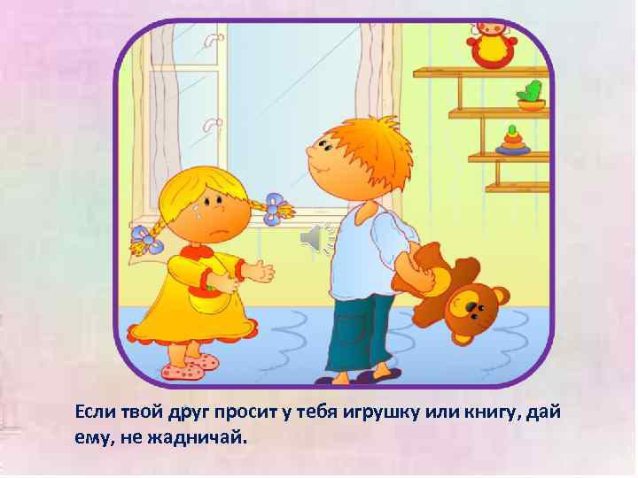 Если твой друг просит у тебя игрушку или книгу, дай ему, не жадничай. 