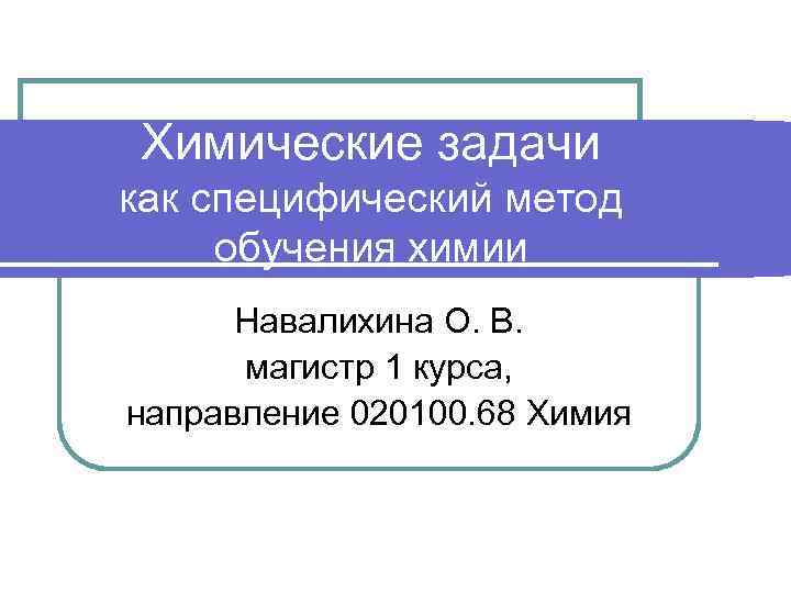 Химические задачи как специфический метод обучения химии Навалихина О. В. магистр 1 курса, направление