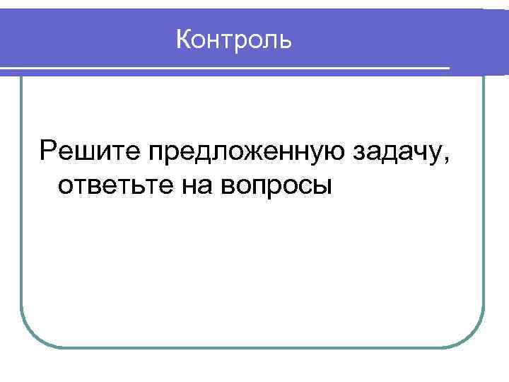 Контроль Решите предложенную задачу, ответьте на вопросы 