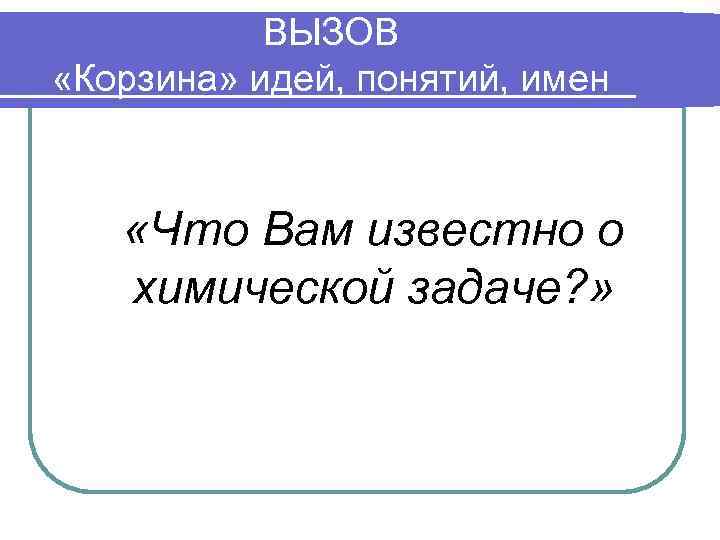 ВЫЗОВ «Корзина» идей, понятий, имен «Что Вам известно о химической задаче? » 