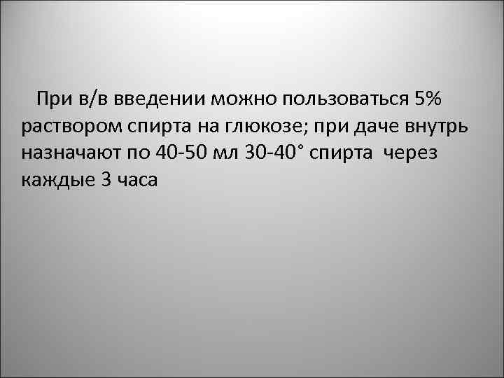 При в/в введении можно пользоваться 5% раствором спирта на глюкозе; при даче внутрь назначают