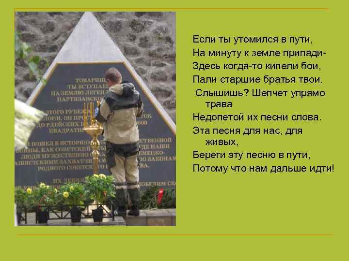 Если ты утомился в пути, На минуту к земле припади- Здесь когда-то кипели бои,