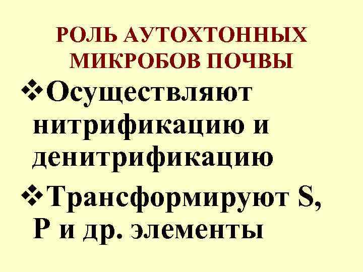 РОЛЬ АУТОХТОННЫХ МИКРОБОВ ПОЧВЫ v. Осуществляют нитрификацию и денитрификацию v. Трансформируют S, P и
