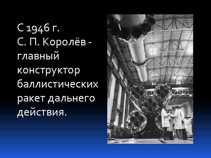 С 1946 г. С. П. Королёв - главный конструктор баллистических ракет дальнего действия. 