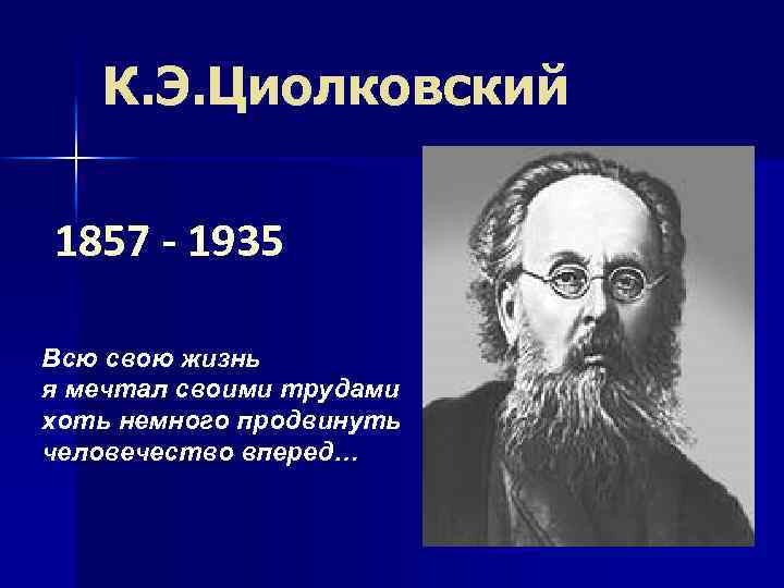 К. Э. Циолковский 1857 - 1935 Всю свою жизнь я мечтал своими трудами хоть