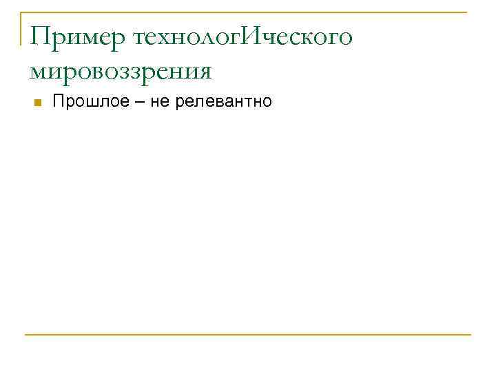 Пример технолог. Ического мировоззрения n Прошлое – не релевантно 