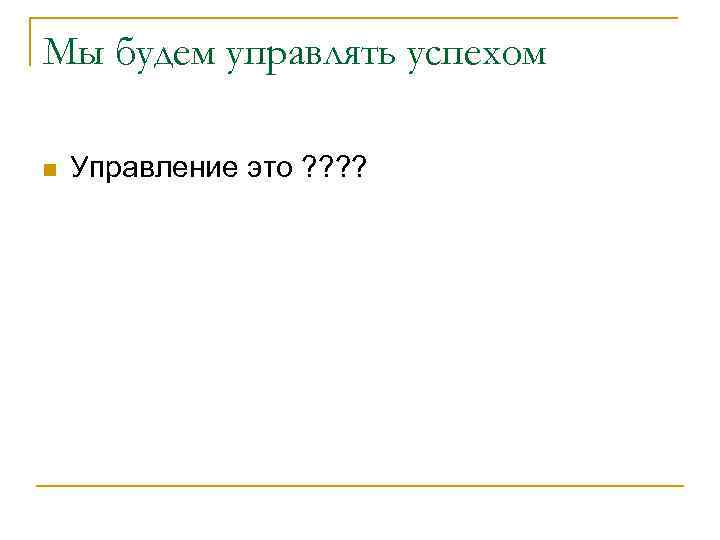 Мы будем управлять успехом n Управление это ? ? 