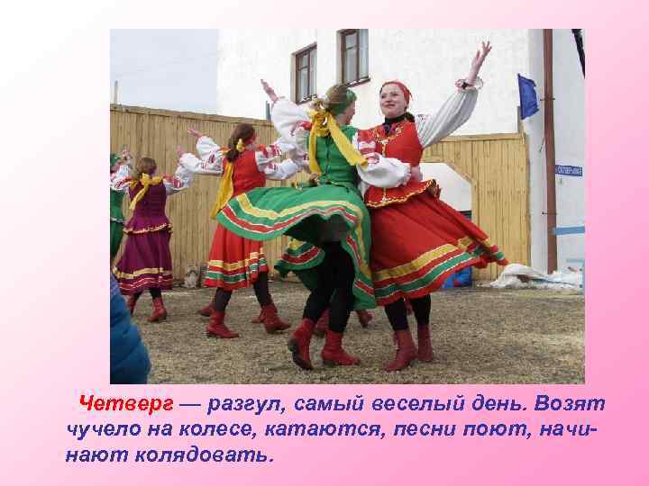 Четверг — разгул, самый веселый день. Возят чучело на колесе, катаются, песни поют, начинают