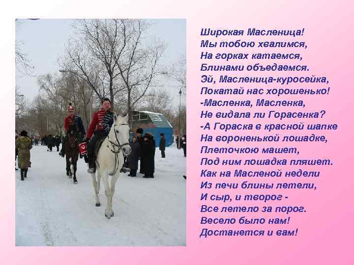 Широкая Масленица! Мы тобою хвалимся, На горках катаемся, Блинами объедаемся. Эй, Масленица-куросейка, Покатай нас