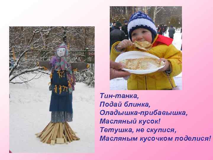 Тин-танка, Подай блинка, Оладышка-прибавышка, Масляный кусок! Тетушка, не скупися, Масляным кусочком поделися! 