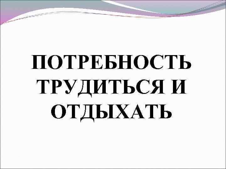 ПОТРЕБНОСТЬ ТРУДИТЬСЯ И ОТДЫХАТЬ 