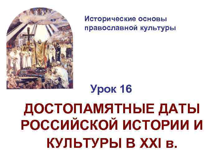 Исторические основы православной культуры Урок 16 ДОСТОПАМЯТНЫЕ ДАТЫ РОССИЙСКОЙ ИСТОРИИ И КУЛЬТУРЫ В XXI