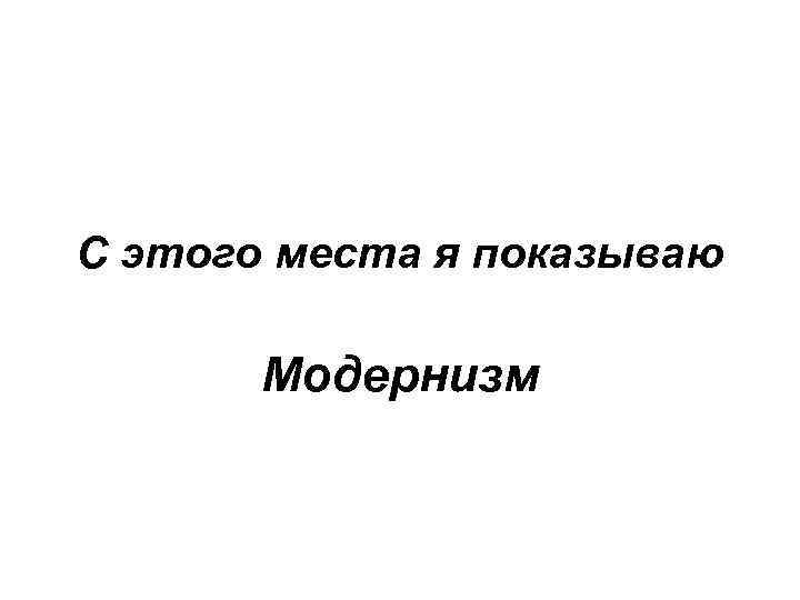 С этого места я показываю Модернизм 