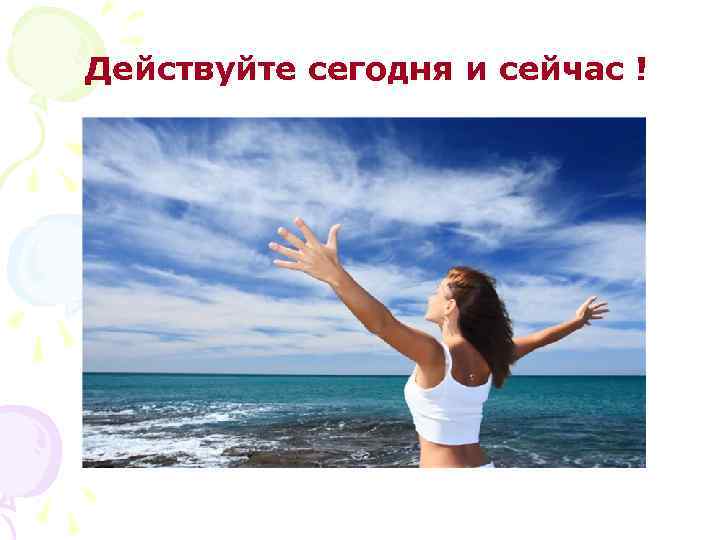 Действуйте сегодня и сейчас ! 